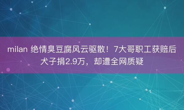 milan 绝情臭豆腐风云驱散!7大哥职工获赔后犬子捐2.9万,却遭全网质疑