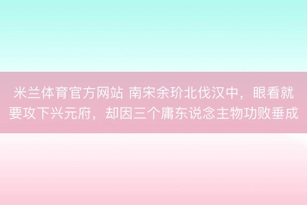 米兰体育官方网站 南宋余玠北伐汉中,眼看就要攻下兴元府,却因三个庸东说念主物功败垂成