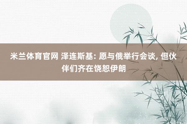 米兰体育官网 泽连斯基: 愿与俄举行会谈， 但伙伴们齐在饶恕伊朗