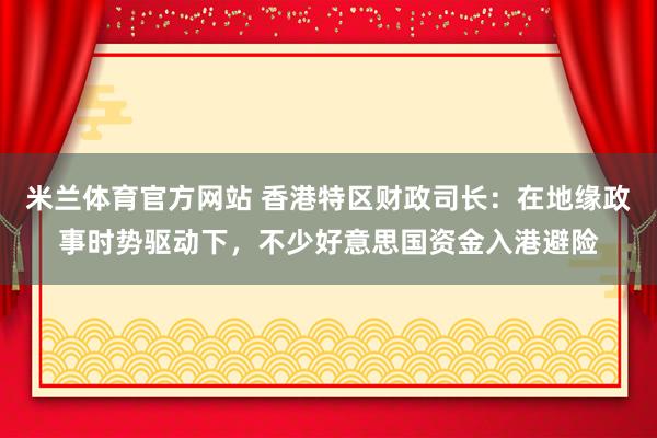 米兰体育官方网站 香港特区财政司长：在地缘政事时势驱动下，不少好意思国资金入港避险