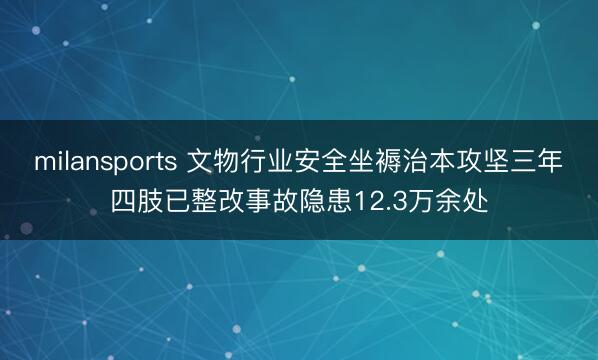 milansports 文物行业安全坐褥治本攻坚三年四肢已整改事故隐患12.3万余处