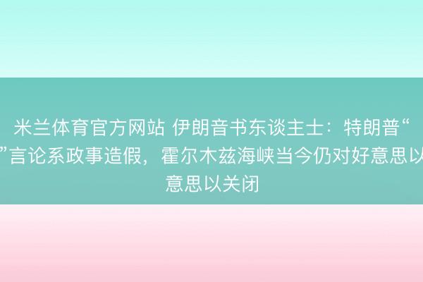 米兰体育官方网站 伊朗音书东谈主士：特朗普“大礼”言论系政事造假，霍尔木兹海峡当今仍对好意思以关闭