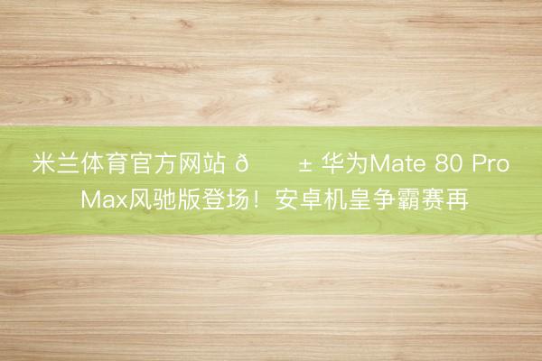 米兰体育官方网站 📱 华为Mate 80 Pro Max风驰版登场！安卓机皇争霸赛再
