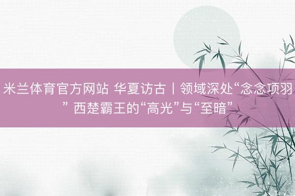 米兰体育官方网站 华夏访古丨领域深处“念念项羽” 西楚霸王的“高光”与“至暗”