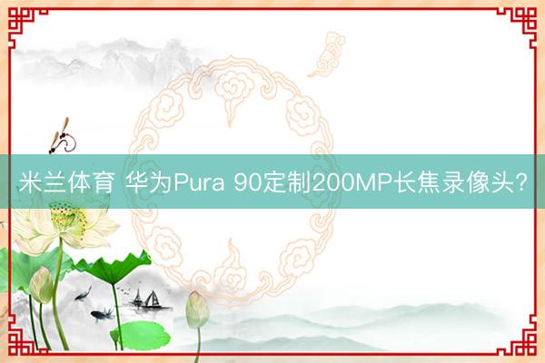 米兰体育 华为Pura 90定制200MP长焦录像头?