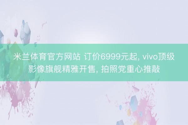 米兰体育官方网站 订价6999元起， vivo顶级影像旗舰精雅开售， 拍照党重心推敲