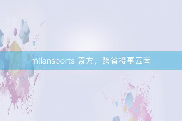 milansports 袁方，跨省接事云南