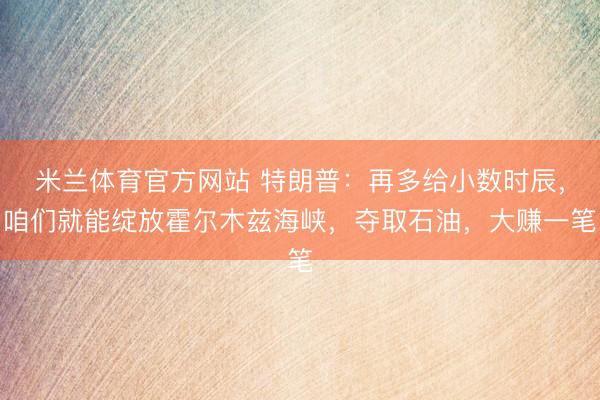 米兰体育官方网站 特朗普:再多给小数时辰,咱们就能绽放霍尔木兹海峡,夺取石油,大赚一笔