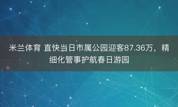 米兰体育 直快当日市属公园迎客87.36万，精细化管事护航春日游园