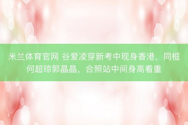 米兰体育官网 谷爱凌穿新考中现身香港，同框何超琼郭晶晶，合照站中间身高看重