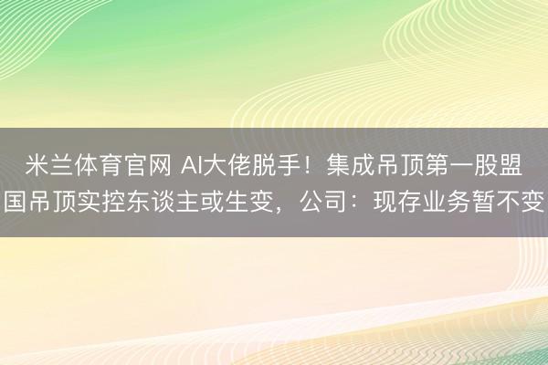 米兰体育官网 AI大佬脱手！集成吊顶第一股盟国吊顶实控东谈主或生变，公司：现存业务暂不变