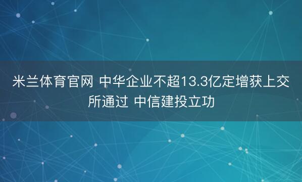 米兰体育官网 中华企业不超13.3亿定增获上交所通过 中信建投立功