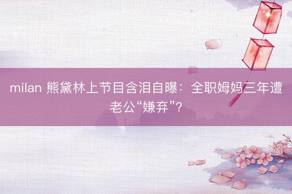milan 熊黛林上节目含泪自曝:全职姆妈三年遭老公“嫌弃”?