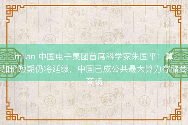 milan 中国电子集团首席科学家朱国平:算力加价短期仍将延续,中国已成公共最大算力存储商场
