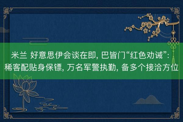 米兰 好意思伊会谈在即， 巴皆门“红色劝诫”: 稀客配贴身保镖， 万名军警执勤， 备多个接洽方位