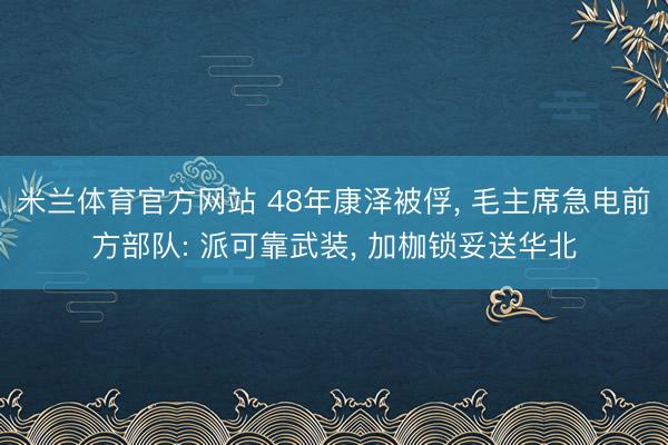 米兰体育官方网站 48年康泽被俘， 毛主席急电前方部队: 派可靠武装， 加枷锁妥送华北