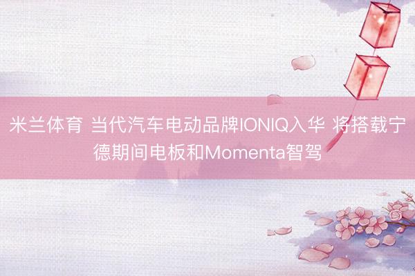 米兰体育 当代汽车电动品牌IONIQ入华 将搭载宁德期间电板和Momenta智驾