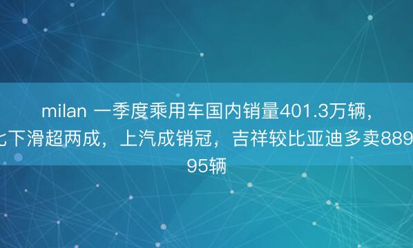 milan 一季度乘用车国内销量401.3万辆，同比下滑超两成，上汽成销冠，吉祥较比亚迪多卖8895辆