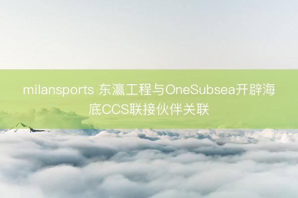 milansports 东瀛工程与OneSubsea开辟海底CCS联接伙伴关联