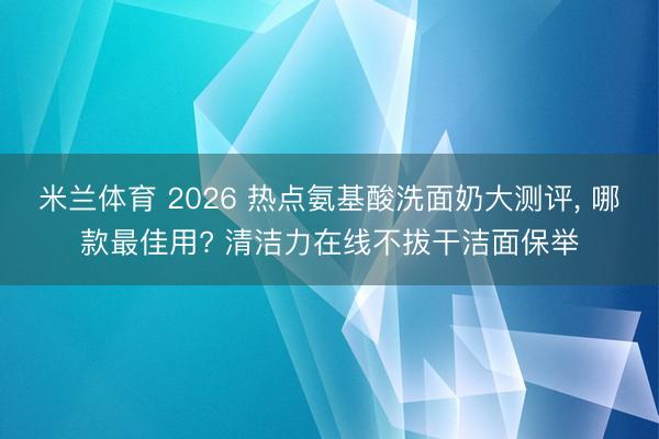 米兰体育 2026 热点氨基酸洗面奶大测评， 哪款最佳用? 清洁力在线不拔干洁面保举