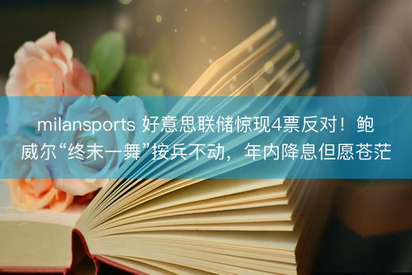 milansports 好意思联储惊现4票反对！鲍威尔“终末一舞”按兵不动，年内降息但愿苍茫