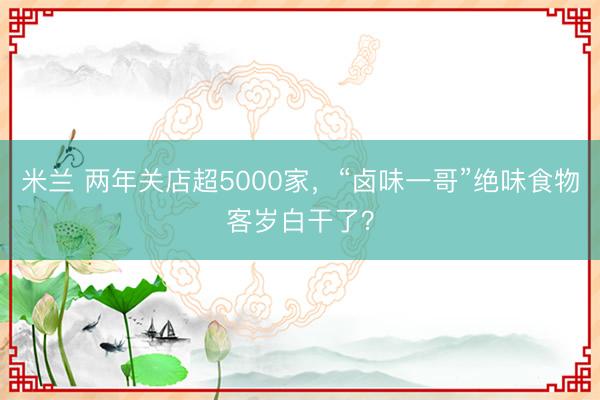 米兰 两年关店超5000家，“卤味一哥”绝味食物客岁白干了？