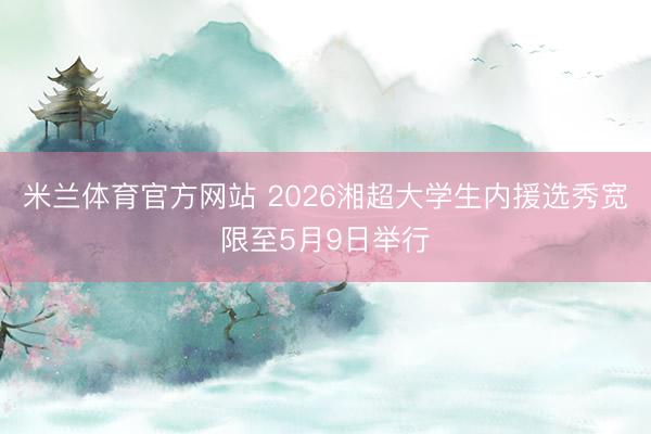米兰体育官方网站 2026湘超大学生内援选秀宽限至5月9日举行