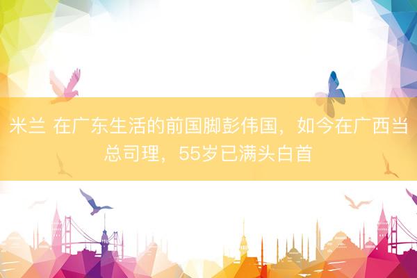 米兰 在广东生活的前国脚彭伟国，如今在广西当总司理，55岁已满头白首
