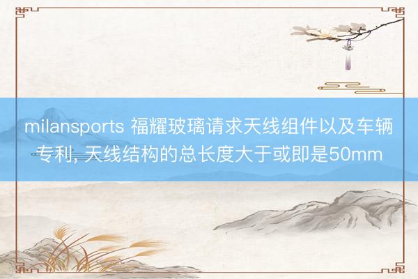 milansports 福耀玻璃请求天线组件以及车辆专利， 天线结构的总长度大于或即是50mm