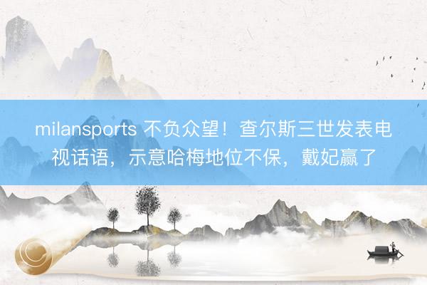 milansports 不负众望！查尔斯三世发表电视话语，示意哈梅地位不保，戴妃赢了