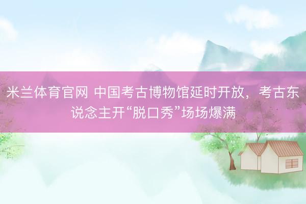 米兰体育官网 中国考古博物馆延时开放，考古东说念主开“脱口秀”场场爆满