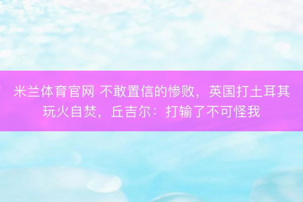 米兰体育官网 不敢置信的惨败，英国打土耳其玩火自焚，丘吉尔：打输了不可怪我