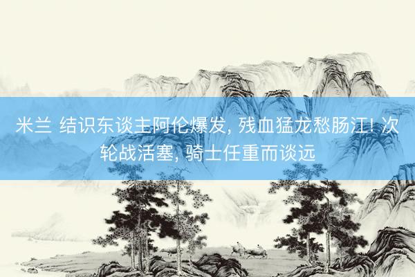 米兰 结识东谈主阿伦爆发， 残血猛龙愁肠江! 次轮战活塞， 骑士任重而谈远