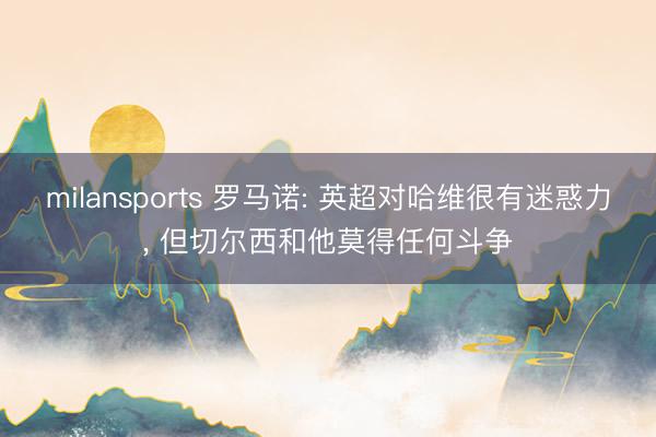 milansports 罗马诺: 英超对哈维很有迷惑力， 但切尔西和他莫得任何斗争