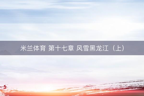 米兰体育 第十七章 风雪黑龙江（上）