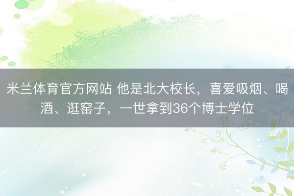 米兰体育官方网站 他是北大校长，喜爱吸烟、喝酒、逛窑子，一世拿到36个博士学位