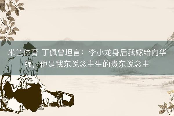 米兰体育 丁佩曾坦言：李小龙身后我嫁给向华强，他是我东说念主生的贵东说念主