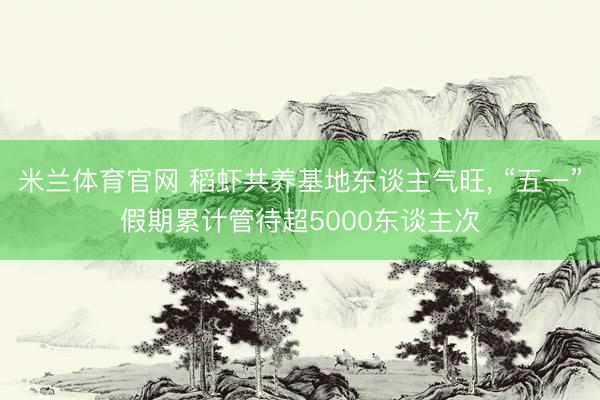 米兰体育官网 稻虾共养基地东谈主气旺， “五一”假期累计管待超5000东谈主次