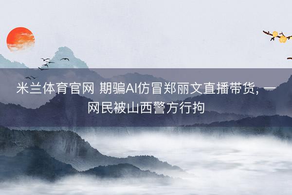 米兰体育官网 期骗AI仿冒郑丽文直播带货， 一网民被山西警方行拘