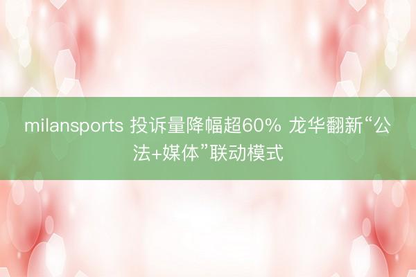 milansports 投诉量降幅超60% 龙华翻新“公法+媒体”联动模式