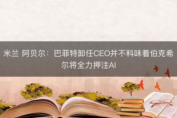 米兰 阿贝尔：巴菲特卸任CEO并不料味着伯克希尔将全力押注AI