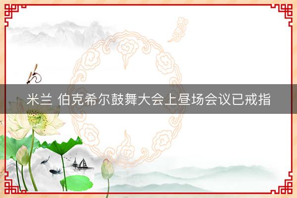 米兰 伯克希尔鼓舞大会上昼场会议已戒指