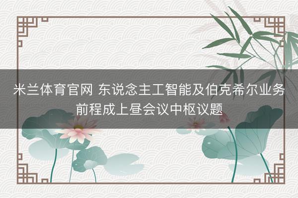 米兰体育官网 东说念主工智能及伯克希尔业务前程成上昼会议中枢议题