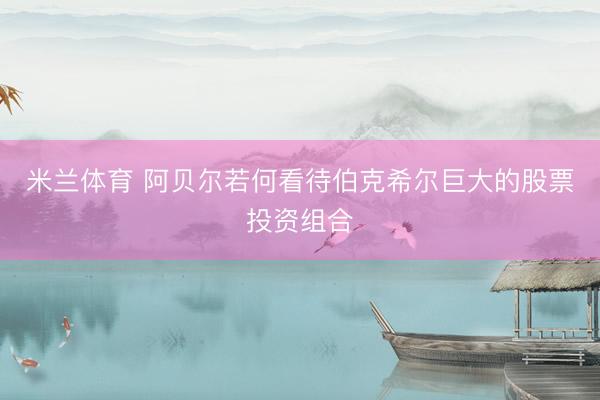 米兰体育 阿贝尔若何看待伯克希尔巨大的股票投资组合