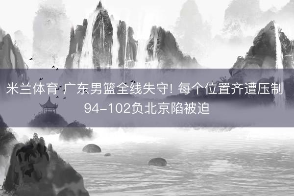 米兰体育 广东男篮全线失守! 每个位置齐遭压制 94-102负北京陷被迫