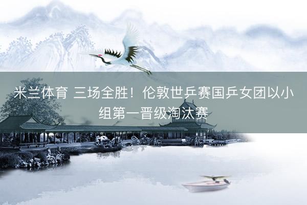 米兰体育 三场全胜！伦敦世乒赛国乒女团以小组第一晋级淘汰赛