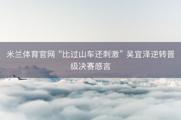 米兰体育官网 “比过山车还刺激” 吴宜泽逆转晋级决赛感言