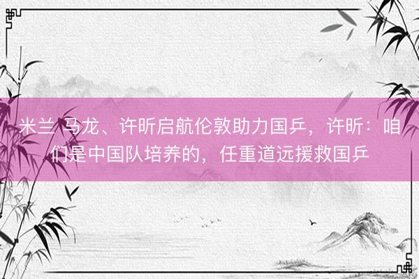 米兰 马龙、许昕启航伦敦助力国乒，许昕：咱们是中国队培养的，任重道远援救国乒