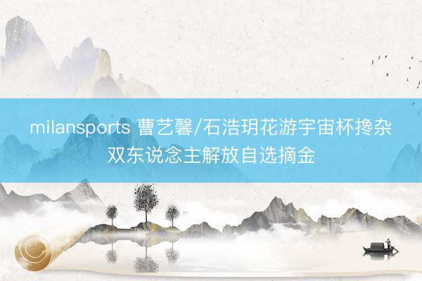 milansports 曹艺馨/石浩玥花游宇宙杯搀杂双东说念主解放自选摘金