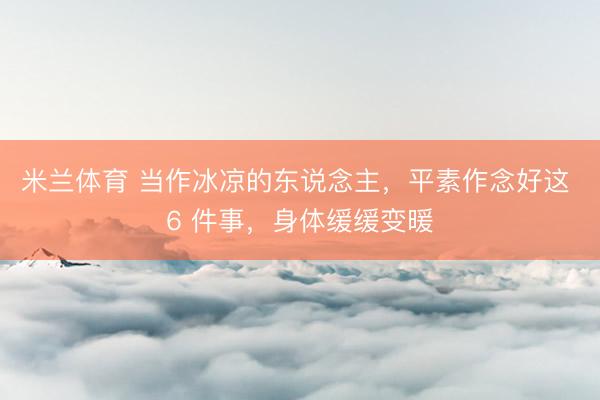 米兰体育 当作冰凉的东说念主，平素作念好这 6 件事，身体缓缓变暖
